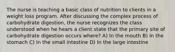 The nurse is teaching a basic class of nutrition to clients in a weight loss program. After discussing the complex process of carbohydrate digestion, the nurse recognizes the class understood when he hears a client state that the primary site of carbohydrate digestion occurs where? A) In the mouth B) In the stomach C) In the small intestine D) In the large intestine