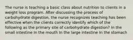 The nurse is teaching a basic class about nutrition to clients in a weight loss program. After discussing the process of carbohydrate digestion, the nurse recognizes teaching has been effective when the clients correctly identify which of the following as the primary site of carbohydrate digestion? In the small intestine In the mouth In the large intestine In the stomach