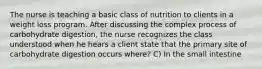 The nurse is teaching a basic class of nutrition to clients in a weight loss program. After discussing the complex process of carbohydrate digestion, the nurse recognizes the class understood when he hears a client state that the primary site of carbohydrate digestion occurs where? C) In the small intestine