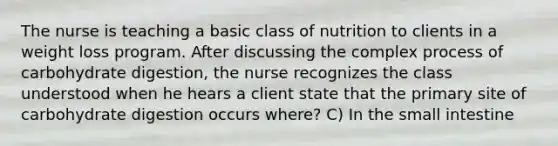 The nurse is teaching a basic class of nutrition to clients in a weight loss program. After discussing the complex process of carbohydrate digestion, the nurse recognizes the class understood when he hears a client state that the primary site of carbohydrate digestion occurs where? C) In the small intestine