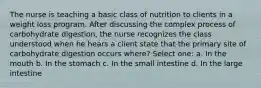 The nurse is teaching a basic class of nutrition to clients in a weight loss program. After discussing the complex process of carbohydrate digestion, the nurse recognizes the class understood when he hears a client state that the primary site of carbohydrate digestion occurs where? Select one: a. In the mouth b. In the stomach c. In the small intestine d. In the large intestine