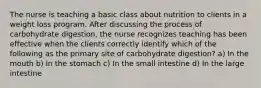 The nurse is teaching a basic class about nutrition to clients in a weight loss program. After discussing the process of carbohydrate digestion, the nurse recognizes teaching has been effective when the clients correctly identify which of the following as the primary site of carbohydrate digestion? a) In the mouth b) In the stomach c) In the small intestine d) In the large intestine