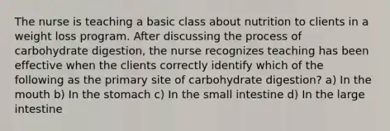 The nurse is teaching a basic class about nutrition to clients in a weight loss program. After discussing the process of carbohydrate digestion, the nurse recognizes teaching has been effective when the clients correctly identify which of the following as the primary site of carbohydrate digestion? a) In the mouth b) In the stomach c) In the small intestine d) In the large intestine