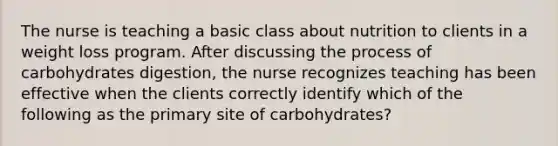 The nurse is teaching a basic class about nutrition to clients in a weight loss program. After discussing the process of carbohydrates digestion, the nurse recognizes teaching has been effective when the clients correctly identify which of the following as the primary site of carbohydrates?