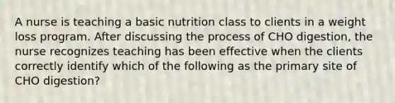 A nurse is teaching a basic nutrition class to clients in a weight loss program. After discussing the process of CHO digestion, the nurse recognizes teaching has been effective when the clients correctly identify which of the following as the primary site of CHO digestion?