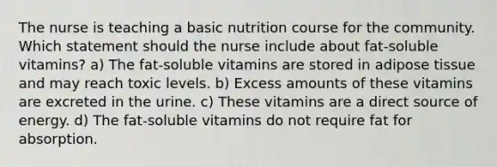 The nurse is teaching a basic nutrition course for the community. Which statement should the nurse include about fat-soluble vitamins? a) The fat-soluble vitamins are stored in adipose tissue and may reach toxic levels. b) Excess amounts of these vitamins are excreted in the urine. c) These vitamins are a direct source of energy. d) The fat-soluble vitamins do not require fat for absorption.