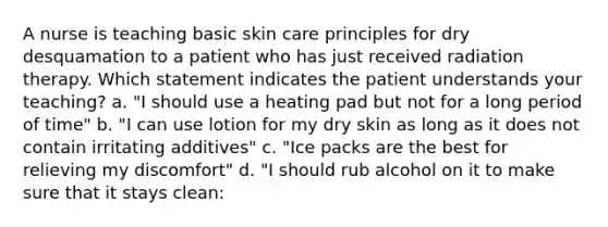 A nurse is teaching basic skin care principles for dry desquamation to a patient who has just received radiation therapy. Which statement indicates the patient understands your teaching? a. "I should use a heating pad but not for a long period of time" b. "I can use lotion for my dry skin as long as it does not contain irritating additives" c. "Ice packs are the best for relieving my discomfort" d. "I should rub alcohol on it to make sure that it stays clean: