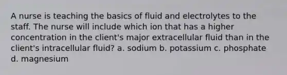 A nurse is teaching the basics of fluid and electrolytes to the staff. The nurse will include which ion that has a higher concentration in the client's major extracellular fluid than in the client's intracellular fluid? a. sodium b. potassium c. phosphate d. magnesium