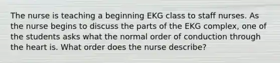 The nurse is teaching a beginning EKG class to staff nurses. As the nurse begins to discuss the parts of the EKG complex, one of the students asks what the normal order of conduction through the heart is. What order does the nurse describe?