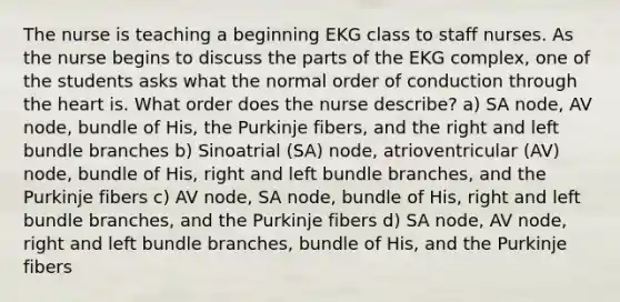 The nurse is teaching a beginning EKG class to staff nurses. As the nurse begins to discuss the parts of the EKG complex, one of the students asks what the normal order of conduction through the heart is. What order does the nurse describe? a) SA node, AV node, bundle of His, the Purkinje fibers, and the right and left bundle branches b) Sinoatrial (SA) node, atrioventricular (AV) node, bundle of His, right and left bundle branches, and the Purkinje fibers c) AV node, SA node, bundle of His, right and left bundle branches, and the Purkinje fibers d) SA node, AV node, right and left bundle branches, bundle of His, and the Purkinje fibers