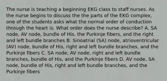 The nurse is teaching a beginning EKG class to staff nurses. As the nurse begins to discuss the the parts of the EKG complex, one of the students asks what the normal order of conduction through the heart is. What order does the nurse describe? A. SA node, AV node, bundle of His, the Purkinje fibers, and the right and left bundle branches B. Sinoatrial (SA) node, atrioventricular (AV) node, bundle of His, right and left bundle branches, and the Purkinje fibers C. SA node, AV node, right and left bundle branches, bundle of His, and the Purkinje fibers D. AV node, SA node, bundle of His, right and left bundle branches, and the Purkinje fibers