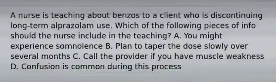 A nurse is teaching about benzos to a client who is discontinuing long-term alprazolam use. Which of the following pieces of info should the nurse include in the teaching? A. You might experience somnolence B. Plan to taper the dose slowly over several months C. Call the provider if you have muscle weakness D. Confusion is common during this process