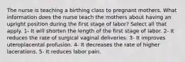 The nurse is teaching a birthing class to pregnant mothers. What information does the nurse teach the mothers about having an upright position during the first stage of labor? Select all that apply. 1- It will shorten the length of the first stage of labor. 2- It reduces the rate of surgical vaginal deliveries. 3- It improves uteroplacental profusion. 4- It decreases the rate of higher lacerations. 5- It reduces labor pain.