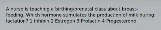 A nurse is teaching a birthing/prenatal class about breast-feeding. Which hormone stimulates the production of milk during lactation? 1 Inhibin 2 Estrogen 3 Prolactin 4 Progesterone