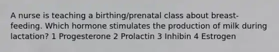 A nurse is teaching a birthing/prenatal class about breast-feeding. Which hormone stimulates the production of milk during lactation? 1 Progesterone 2 Prolactin 3 Inhibin 4 Estrogen