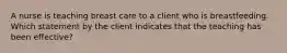 A nurse is teaching breast care to a client who is breastfeeding. Which statement by the client indicates that the teaching has been effective?