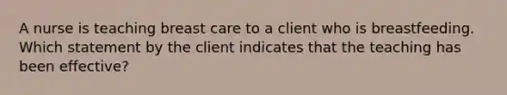 A nurse is teaching breast care to a client who is breastfeeding. Which statement by the client indicates that the teaching has been effective?