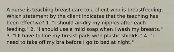 A nurse is teaching breast care to a client who is breastfeeding. Which statement by the client indicates that the teaching has been effective? 1. "I should air-dry my nipples after each feeding." 2. "I should use a mild soap when I wash my breasts." 3. "I'll have to line my breast pads with plastic shields." 4. "I need to take off my bra before I go to bed at night."