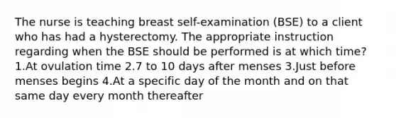 The nurse is teaching breast self-examination (BSE) to a client who has had a hysterectomy. The appropriate instruction regarding when the BSE should be performed is at which time? 1.At ovulation time 2.7 to 10 days after menses 3.Just before menses begins 4.At a specific day of the month and on that same day every month thereafter