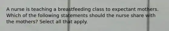 A nurse is teaching a breastfeeding class to expectant mothers. Which of the following statements should the nurse share with the mothers? Select all that apply.