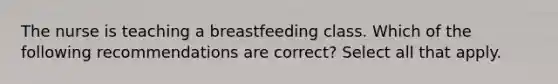 The nurse is teaching a breastfeeding class. Which of the following recommendations are correct? Select all that apply.