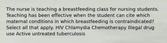 The nurse is teaching a breastfeeding class for nursing students. Teaching has been effective when the student can cite which maternal conditions in which breastfeeding is contraindicated? Select all that apply. HIV Chlamydia Chemotherapy Illegal drug use Active untreated tuberculosis