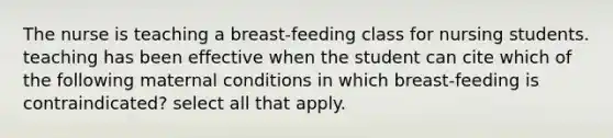 The nurse is teaching a breast-feeding class for nursing students. teaching has been effective when the student can cite which of the following maternal conditions in which breast-feeding is contraindicated? select all that apply.