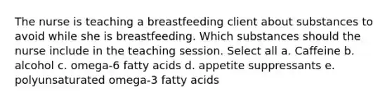 The nurse is teaching a breastfeeding client about substances to avoid while she is breastfeeding. Which substances should the nurse include in the teaching session. Select all a. Caffeine b. alcohol c. omega-6 fatty acids d. appetite suppressants e. polyunsaturated omega-3 fatty acids