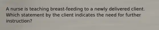 A nurse is teaching breast-feeding to a newly delivered client. Which statement by the client indicates the need for further instruction?