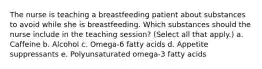 The nurse is teaching a breastfeeding patient about substances to avoid while she is breastfeeding. Which substances should the nurse include in the teaching session? (Select all that apply.) a. Caffeine b. Alcohol c. Omega-6 fatty acids d. Appetite suppressants e. Polyunsaturated omega-3 fatty acids