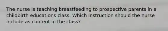 The nurse is teaching breastfeeding to prospective parents in a childbirth educations class. Which instruction should the nurse include as content in the class?