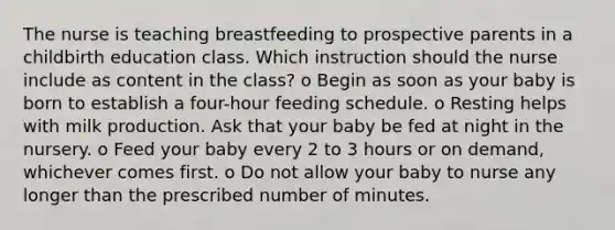 The nurse is teaching breastfeeding to prospective parents in a childbirth education class. Which instruction should the nurse include as content in the class? o Begin as soon as your baby is born to establish a four-hour feeding schedule. o Resting helps with milk production. Ask that your baby be fed at night in the nursery. o Feed your baby every 2 to 3 hours or on demand, whichever comes first. o Do not allow your baby to nurse any longer than the prescribed number of minutes.