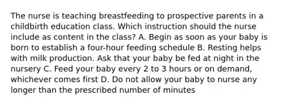 The nurse is teaching breastfeeding to prospective parents in a childbirth education class. Which instruction should the nurse include as content in the class? A. Begin as soon as your baby is born to establish a four-hour feeding schedule B. Resting helps with milk production. Ask that your baby be fed at night in the nursery C. Feed your baby every 2 to 3 hours or on demand, whichever comes first D. Do not allow your baby to nurse any longer than the prescribed number of minutes