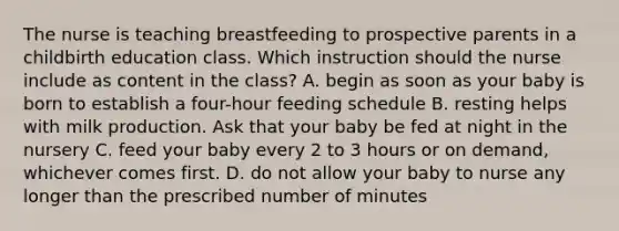 The nurse is teaching breastfeeding to prospective parents in a childbirth education class. Which instruction should the nurse include as content in the class? A. begin as soon as your baby is born to establish a four-hour feeding schedule B. resting helps with milk production. Ask that your baby be fed at night in the nursery C. feed your baby every 2 to 3 hours or on demand, whichever comes first. D. do not allow your baby to nurse any longer than the prescribed number of minutes