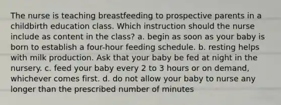 The nurse is teaching breastfeeding to prospective parents in a childbirth education class. Which instruction should the nurse include as content in the class? a. begin as soon as your baby is born to establish a four-hour feeding schedule. b. resting helps with milk production. Ask that your baby be fed at night in the nursery. c. feed your baby every 2 to 3 hours or on demand, whichever comes first. d. do not allow your baby to nurse any longer than the prescribed number of minutes