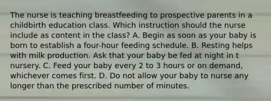 The nurse is teaching breastfeeding to prospective parents in a childbirth education class. Which instruction should the nurse include as content in the class? A. Begin as soon as your baby is born to establish a four-hour feeding schedule. B. Resting helps with milk production. Ask that your baby be fed at night in t nursery. C. Feed your baby every 2 to 3 hours or on demand, whichever comes first. D. Do not allow your baby to nurse any longer than the prescribed number of minutes.