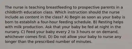 The nurse is teaching breastfeeding to prospective parents in a childbirth education class. Which instruction should the nurse include as content in the class? A) Begin as soon as your baby is born to establish a four-hour feeding schedule. B) Resting helps with milk production. Ask that your baby be fed at night in the nursery. C) Feed your baby every 2 to 3 hours or on demand, whichever comes first. D) Do not allow your baby to nurse any longer than the prescribed number of minutes.