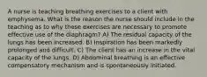 A nurse is teaching breathing exercises to a client with emphysema. What is the reason the nurse should include in the teaching as to why these exercises are necessary to promote effective use of the diaphragm? A) The residual capacity of the lungs has been increased. B) Inspiration has been markedly prolonged and difficult. C) The client has an increase in the vital capacity of the lungs. D) Abdominal breathing is an effective compensatory mechanism and is spontaneously initiated.