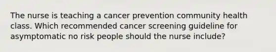 The nurse is teaching a cancer prevention community health class. Which recommended cancer screening guideline for asymptomatic no risk people should the nurse include?