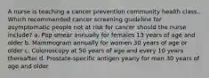 A nurse is teaching a cancer prevention community health class.. Which recommended cancer screening guideline for asymptomatic people not at risk for cancer should the nurse include? a. Pap smear annually for females 13 years of age and older b. Mammogram annually for women 30 years of age or older c. Colonoscopy at 50 years of age and every 10 years thereafter d. Prostate-specific antigen yearly for men 30 years of age and older