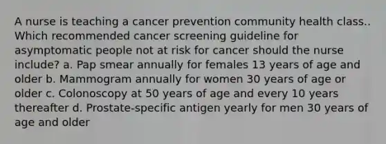 A nurse is teaching a cancer prevention community health class.. Which recommended cancer screening guideline for asymptomatic people not at risk for cancer should the nurse include? a. Pap smear annually for females 13 years of age and older b. Mammogram annually for women 30 years of age or older c. Colonoscopy at 50 years of age and every 10 years thereafter d. Prostate-specific antigen yearly for men 30 years of age and older