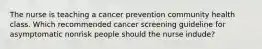 The nurse is teaching a cancer prevention community health class. Which recommended cancer screening guideline for asymptomatic nonrisk people should the nurse indude?