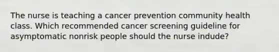 The nurse is teaching a cancer prevention community health class. Which recommended cancer screening guideline for asymptomatic nonrisk people should the nurse indude?