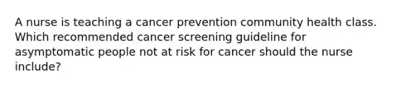 A nurse is teaching a cancer prevention community health class. Which recommended cancer screening guideline for asymptomatic people not at risk for cancer should the nurse include?