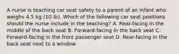 A nurse is teaching car seat safety to a parent of an infant who weighs 4.5 kg (10 lb). Which of the following car seat positions should the nurse include in the teaching? A. Rear-facing in the middle of the back seat B. Forward-facing in the back seat C. Forward-facing in the front passenger seat D. Rear-facing in the back seat next to a window