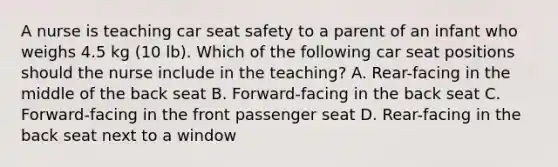 A nurse is teaching car seat safety to a parent of an infant who weighs 4.5 kg (10 lb). Which of the following car seat positions should the nurse include in the teaching? A. Rear-facing in the middle of the back seat B. Forward-facing in the back seat C. Forward-facing in the front passenger seat D. Rear-facing in the back seat next to a window