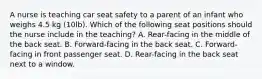 A nurse is teaching car seat safety to a parent of an infant who weighs 4.5 kg (10lb). Which of the following seat positions should the nurse include in the teaching? A. Rear-facing in the middle of the back seat. B. Forward-facing in the back seat. C. Forward-facing in front passenger seat. D. Rear-facing in the back seat next to a window.