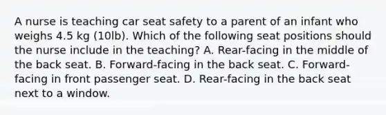 A nurse is teaching car seat safety to a parent of an infant who weighs 4.5 kg (10lb). Which of the following seat positions should the nurse include in the teaching? A. Rear-facing in the middle of the back seat. B. Forward-facing in the back seat. C. Forward-facing in front passenger seat. D. Rear-facing in the back seat next to a window.