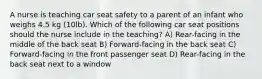 A nurse is teaching car seat safety to a parent of an infant who weighs 4.5 kg (10lb). Which of the following car seat positions should the nurse include in the teaching? A) Rear-facing in the middle of the back seat B) Forward-facing in the back seat C) Forward-facing in the front passenger seat D) Rear-facing in the back seat next to a window