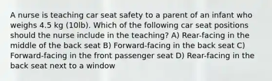 A nurse is teaching car seat safety to a parent of an infant who weighs 4.5 kg (10lb). Which of the following car seat positions should the nurse include in the teaching? A) Rear-facing in the middle of the back seat B) Forward-facing in the back seat C) Forward-facing in the front passenger seat D) Rear-facing in the back seat next to a window